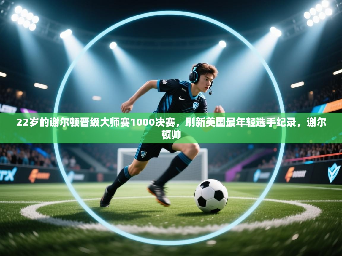 爱游戏体育官网app-22岁的谢尔顿晋级大师赛1000决赛,刷新美国最年轻选手纪录,谢尔顿帅 第1张