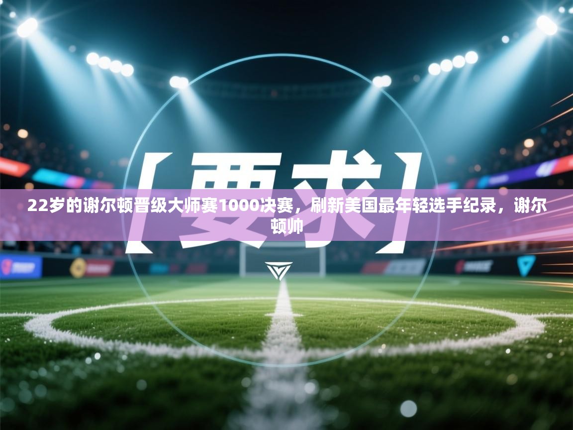 爱游戏体育官网app-22岁的谢尔顿晋级大师赛1000决赛,刷新美国最年轻选手纪录,谢尔顿帅 第4张