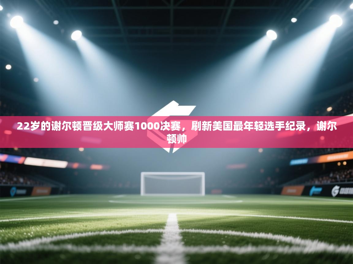 爱游戏体育官网app-22岁的谢尔顿晋级大师赛1000决赛,刷新美国最年轻选手纪录,谢尔顿帅 第3张